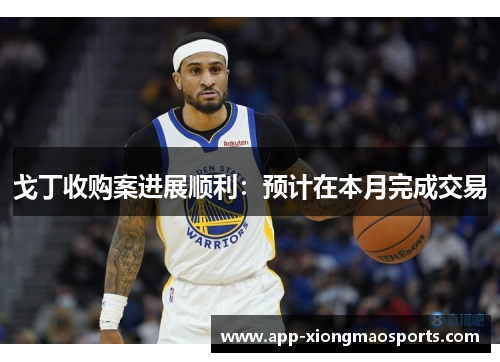 戈丁收购案进展顺利：预计在本月完成交易